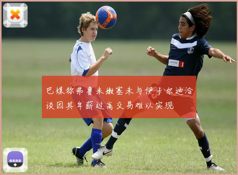 巴媒称弗鲁米嫩塞未与伊卡尔迪洽谈因其年薪过高交易难以实现