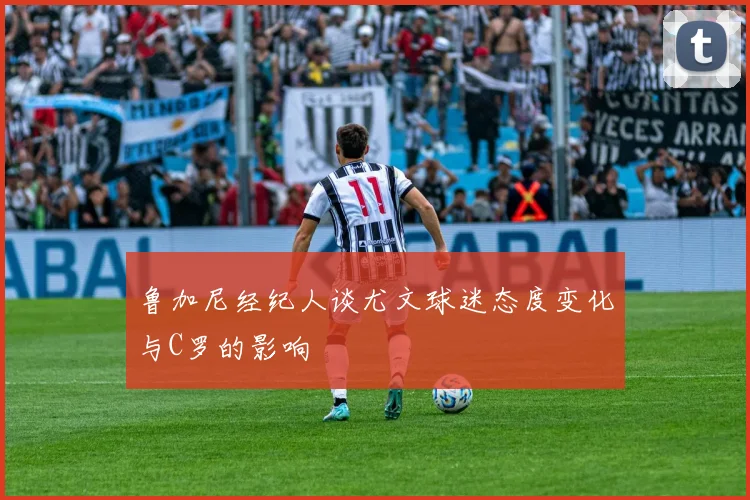 鲁加尼经纪人谈尤文球迷态度变化与C罗的影响