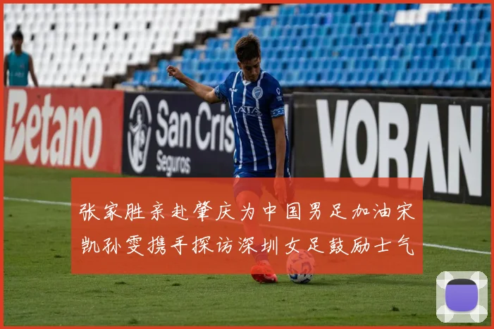 张家胜亲赴肇庆为中国男足加油宋凯孙雯携手探访深圳女足鼓励士气