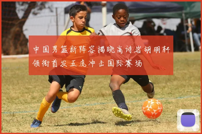 中国男篮新阵容揭晓高诗岩胡明轩领衔首发五虎冲击国际赛场