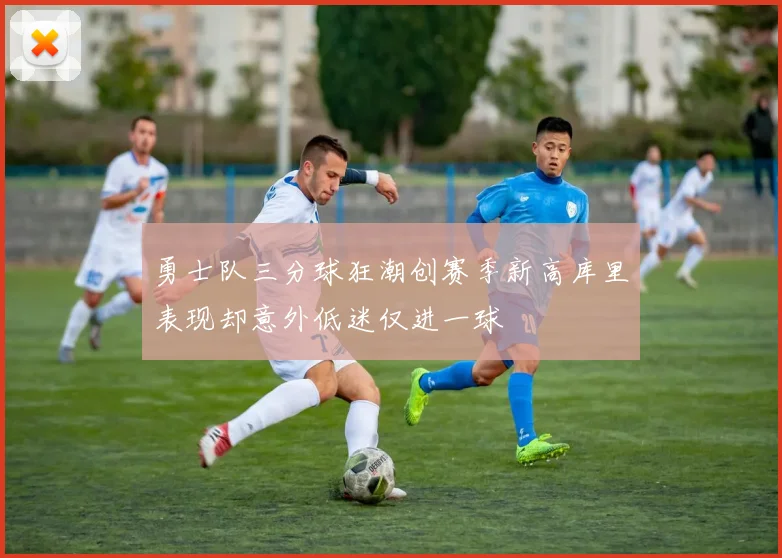 勇士队三分球狂潮创赛季新高库里表现却意外低迷仅进一球