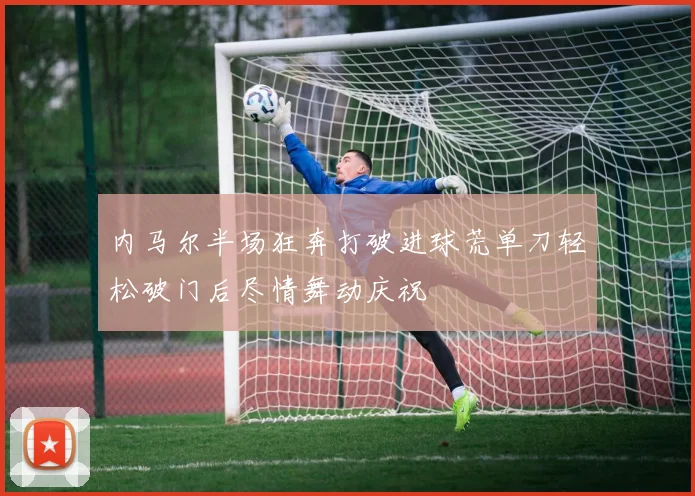 内马尔半场狂奔打破进球荒单刀轻松破门后尽情舞动庆祝