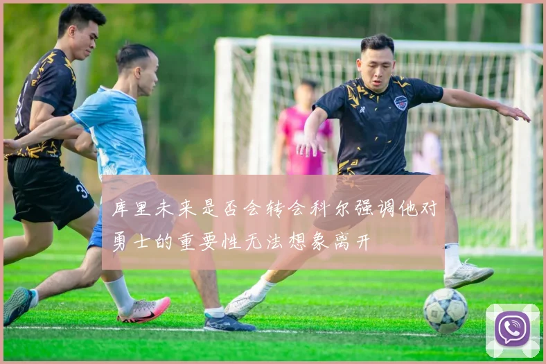 库里未来是否会转会科尔强调他对勇士的重要性无法想象离开