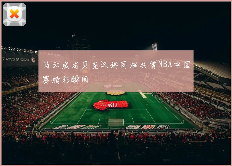 马云成龙贝克汉姆同框共赏NBA中国赛精彩瞬间