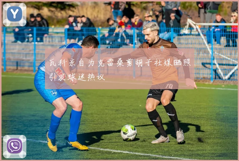 瓦科亲自为克雷桑剪胡子社媒晒照引发球迷热议