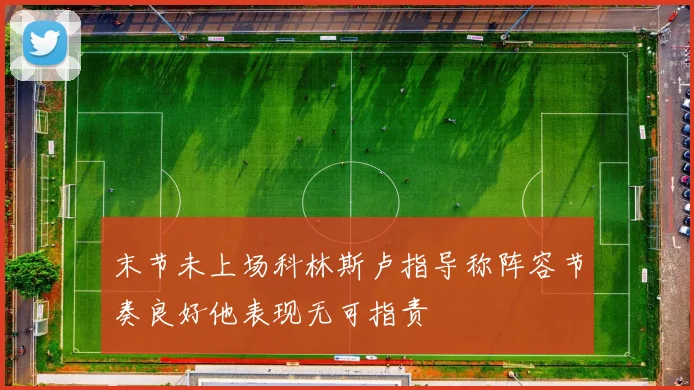 末节未上场科林斯卢指导称阵容节奏良好他表现无可指责