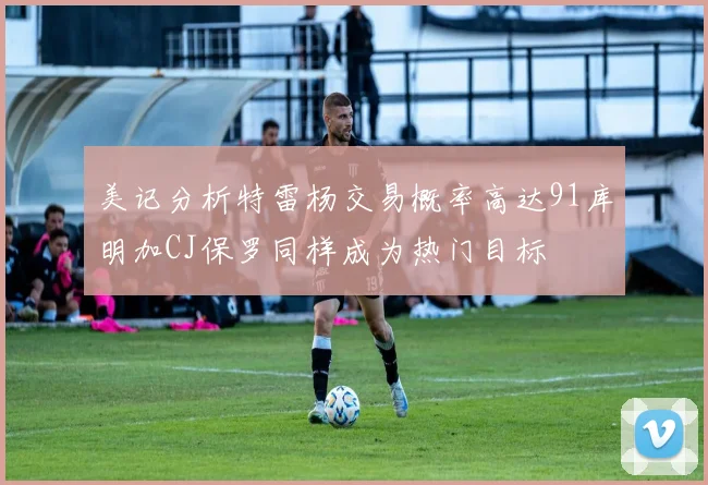 美记分析特雷杨交易概率高达91库明加CJ保罗同样成为热门目标