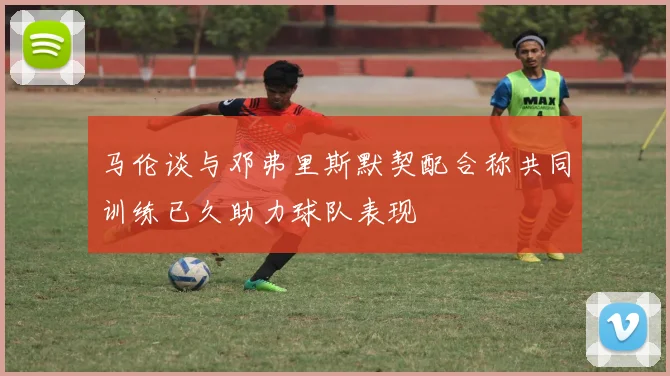 马伦谈与邓弗里斯默契配合称共同训练已久助力球队表现