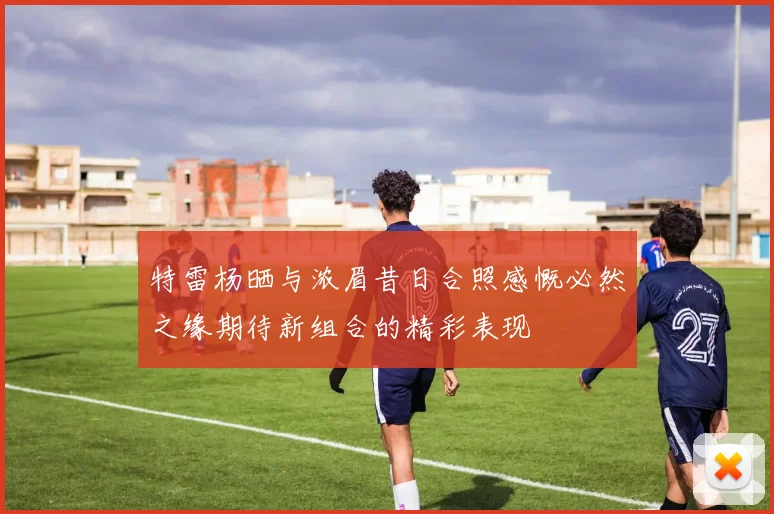 特雷杨晒与浓眉昔日合照感慨必然之缘期待新组合的精彩表现