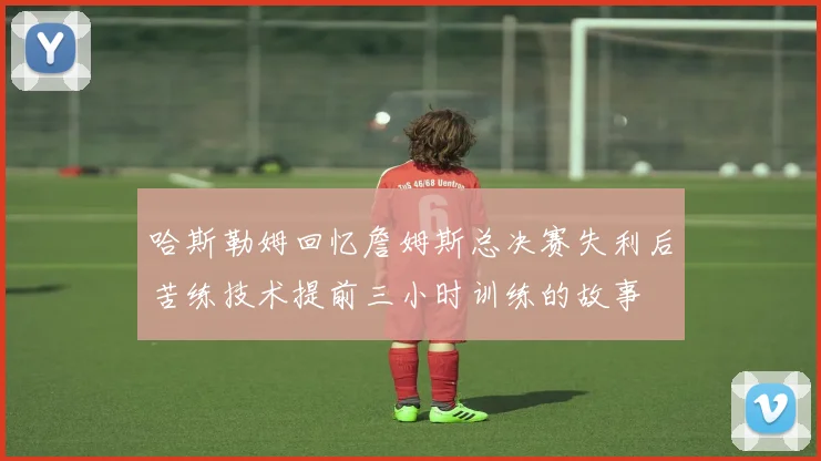 哈斯勒姆回忆詹姆斯总决赛失利后苦练技术提前三小时训练的故事