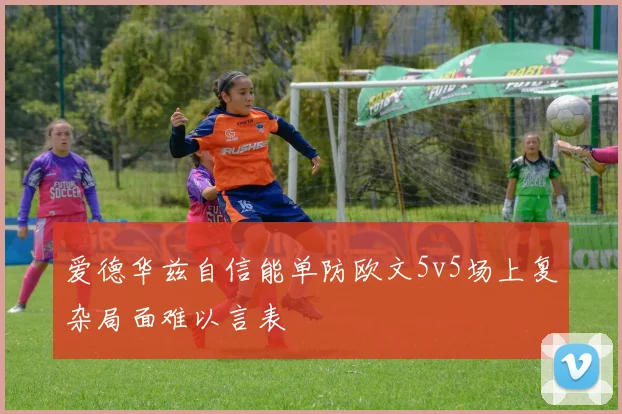 爱德华兹自信能单防欧文5v5场上复杂局面难以言表