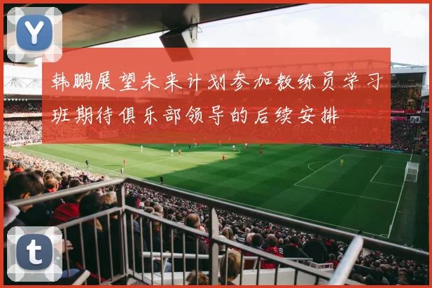 韩鹏展望未来计划参加教练员学习班期待俱乐部领导的后续安排