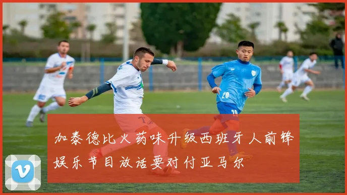 加泰德比火药味升级西班牙人前锋娱乐节目放话要对付亚马尔