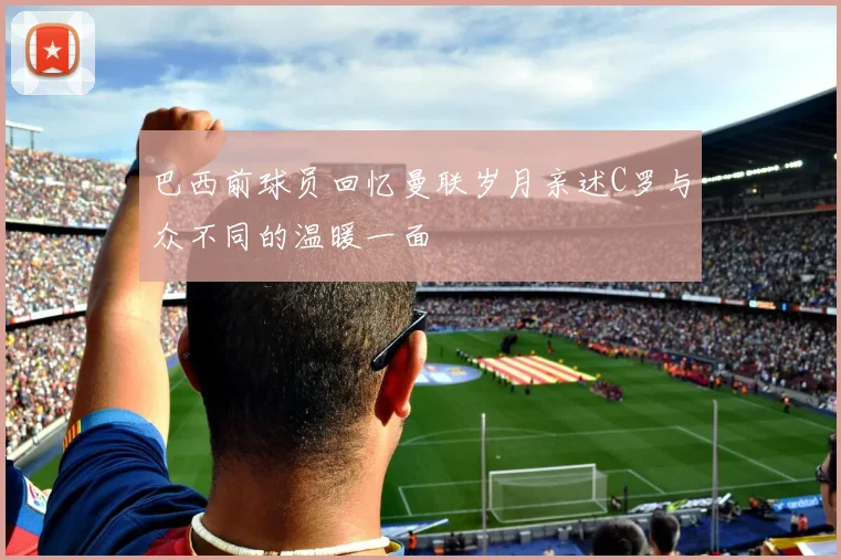 巴西前球员回忆曼联岁月亲述C罗与众不同的温暖一面