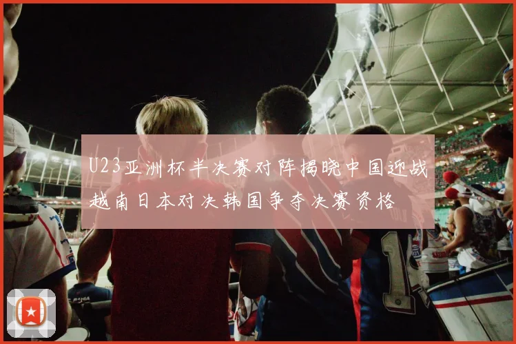 U23亚洲杯半决赛对阵揭晓中国迎战越南日本对决韩国争夺决赛资格