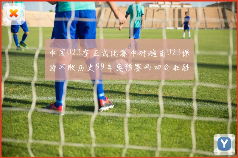 中国U23在正式比赛中对越南U23保持不败历史99年奥预赛两回合狂胜7-0