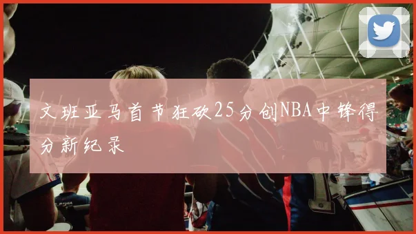文班亚马首节狂砍25分创NBA中锋得分新纪录