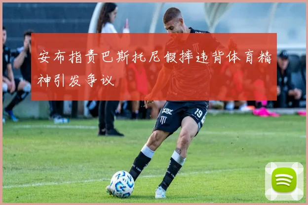 安布指责巴斯托尼假摔违背体育精神引发争议