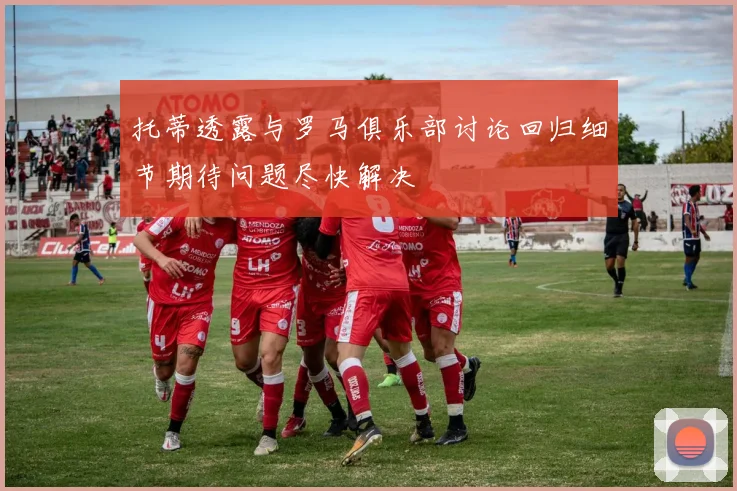 托蒂透露与罗马俱乐部讨论回归细节期待问题尽快解决