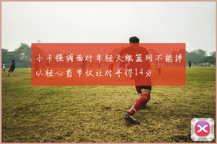 小卡强调面对年轻天赋篮网不能掉以轻心首节仅让对手得14分