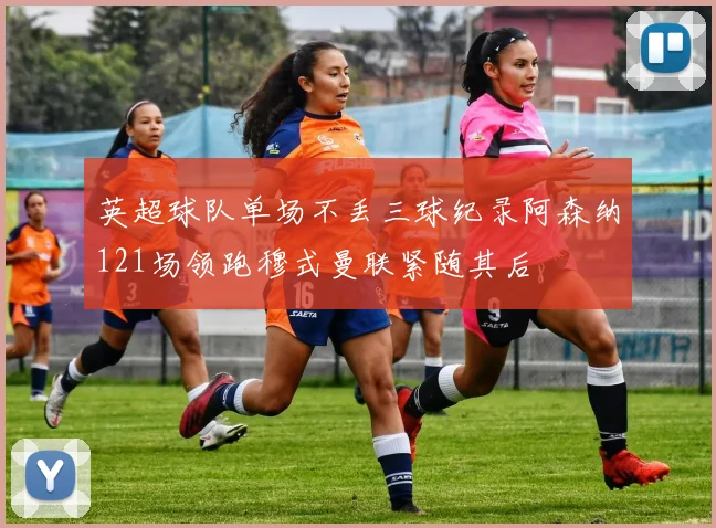 英超球队单场不丢三球纪录阿森纳121场领跑穆式曼联紧随其后