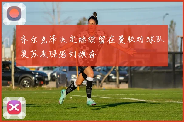 齐尔克泽决定继续留在曼联对球队复苏表现感到振奋