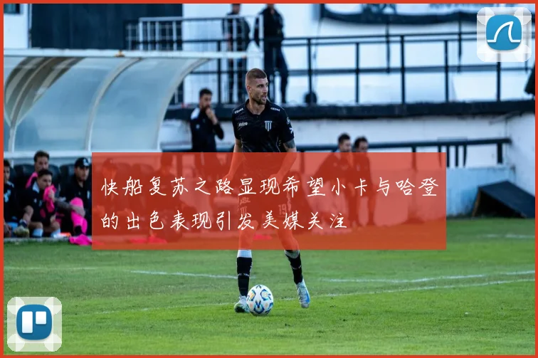 快船复苏之路显现希望小卡与哈登的出色表现引发美媒关注