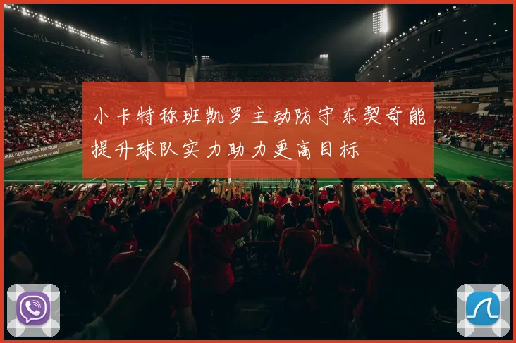 小卡特称班凯罗主动防守东契奇能提升球队实力助力更高目标