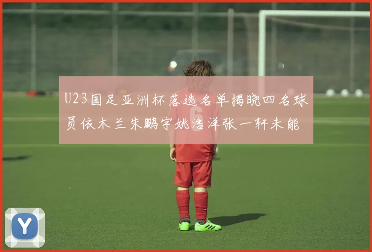 U23国足亚洲杯落选名单揭晓四名球员依木兰朱鹏宇姚浩洋张一轩未能入选