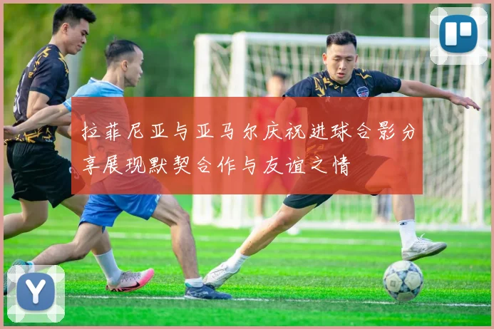拉菲尼亚与亚马尔庆祝进球合影分享展现默契合作与友谊之情