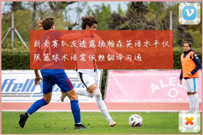 新秀赛队友透露杨瀚森英语水平仅限篮球术语需依赖翻译沟通