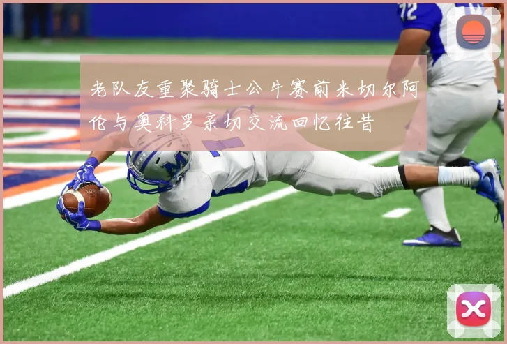 老队友重聚骑士公牛赛前米切尔阿伦与奥科罗亲切交流回忆往昔