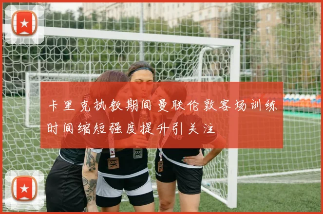 卡里克执教期间曼联伦敦客场训练时间缩短强度提升引关注