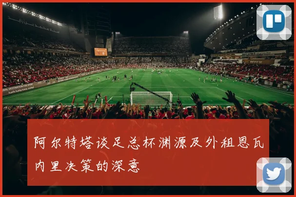 阿尔特塔谈足总杯渊源及外租恩瓦内里决策的深意