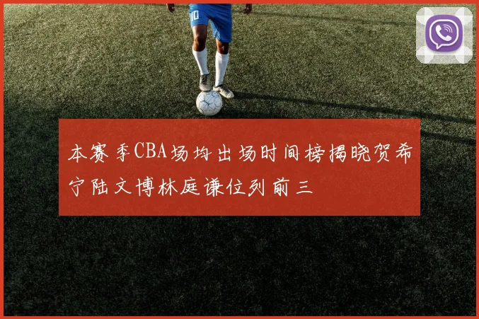 本赛季CBA场均出场时间榜揭晓贺希宁陆文博林庭谦位列前三