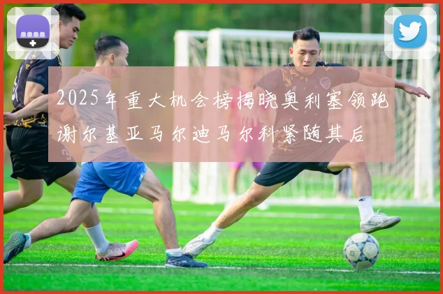 2025年重大机会榜揭晓奥利塞领跑谢尔基亚马尔迪马尔科紧随其后