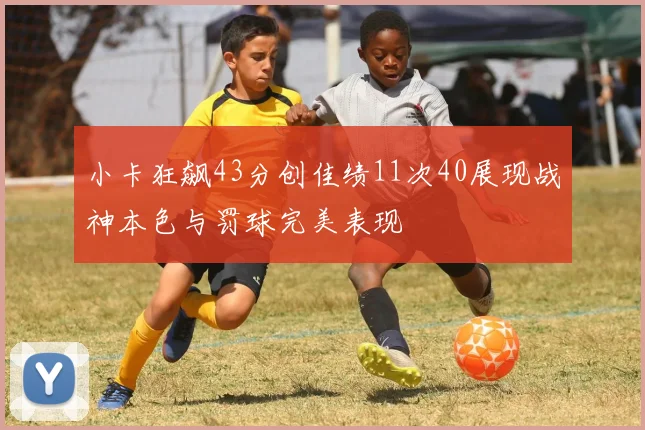 小卡狂飙43分创佳绩11次40展现战神本色与罚球完美表现