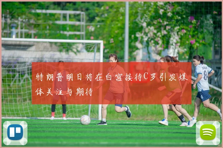 特朗普明日将在白宫接待C罗引发媒体关注与期待