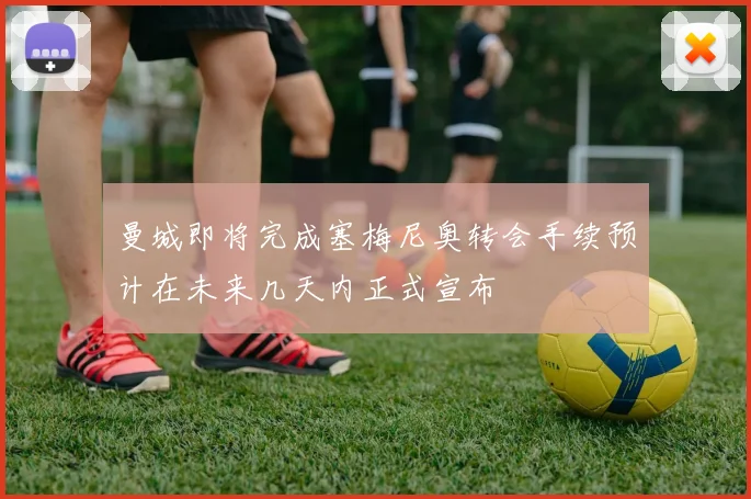 曼城即将完成塞梅尼奥转会手续预计在未来几天内正式宣布