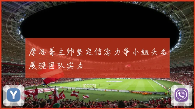 摩洛哥主帅坚定信念力争小组头名展现团队实力