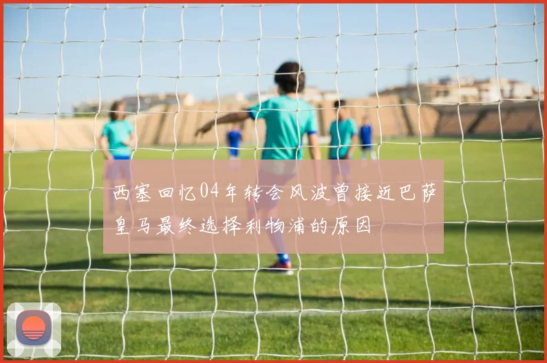 西塞回忆04年转会风波曾接近巴萨皇马最终选择利物浦的原因