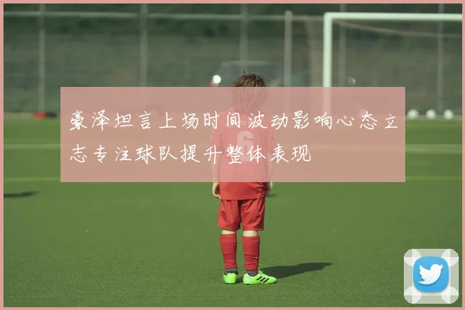 豪泽坦言上场时间波动影响心态立志专注球队提升整体表现