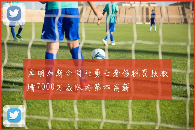 库明加新合同让勇士奢侈税罚款激增7000万成队内第四高薪