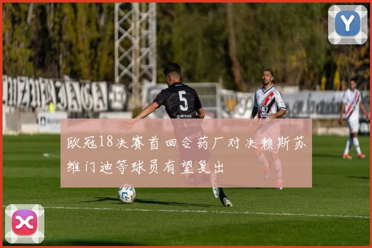 欧冠18决赛首回合药厂对决赖斯苏维门迪等球员有望复出