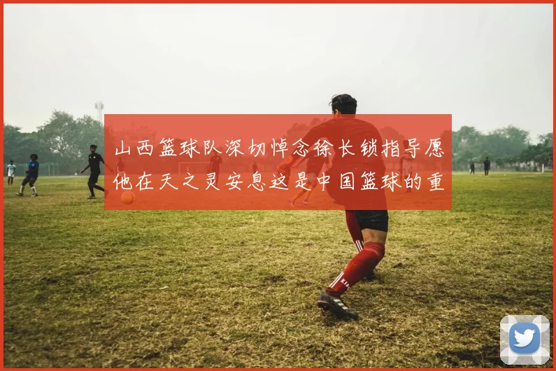 山西篮球队深切悼念徐长锁指导愿他在天之灵安息这是中国篮球的重大损失